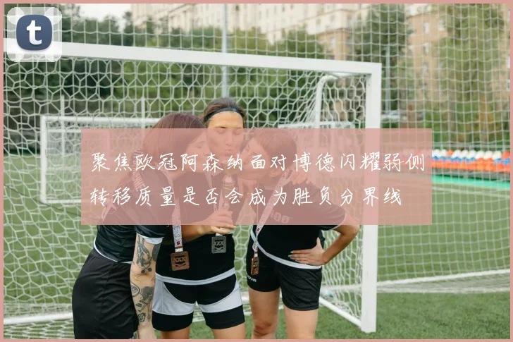 聚焦欧冠阿森纳面对博德闪耀弱侧转移质量是否会成为胜负分界线