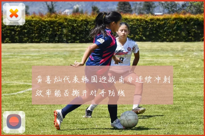 黄喜灿代表韩国迎战南非连续冲刺效率能否撕开对手防线