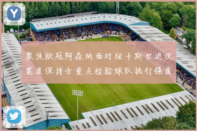 聚焦欧冠阿森纳面对纽卡斯尔进攻宽度保持会重点检验球队执行强度