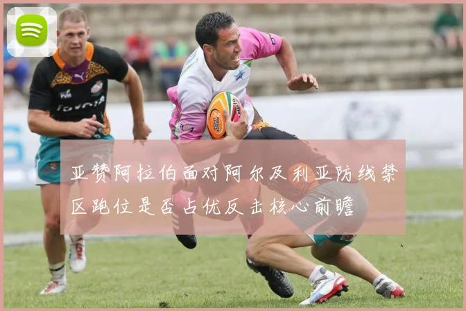 亚赞阿拉伯面对阿尔及利亚防线禁区跑位是否占优反击核心前瞻