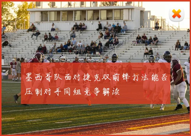 墨西哥队面对捷克双前锋打法能否压制对手同组竞争解读