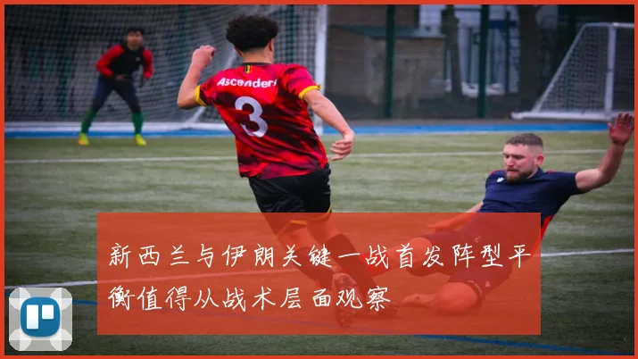 新西兰与伊朗关键一战首发阵型平衡值得从战术层面观察