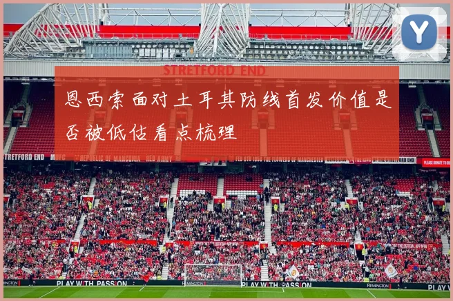恩西索面对土耳其防线首发价值是否被低估看点梳理