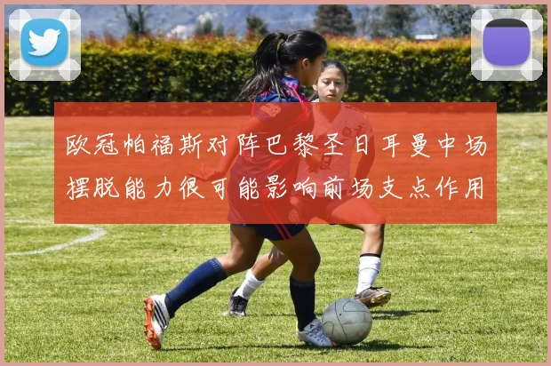 欧冠帕福斯对阵巴黎圣日耳曼中场摆脱能力很可能影响前场支点作用