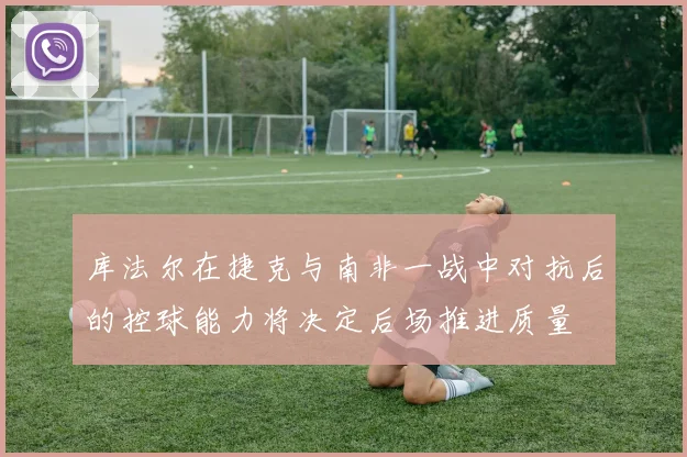 库法尔在捷克与南非一战中对抗后的控球能力将决定后场推进质量
