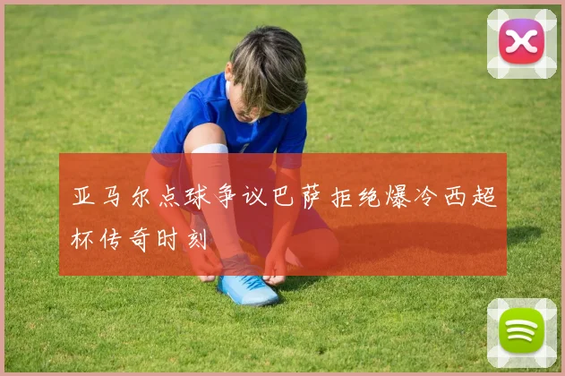 亚马尔点球争议巴萨拒绝爆冷西超杯传奇时刻