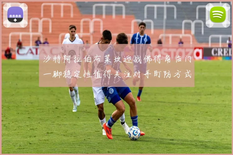 沙特阿拉伯布莱坎迎战佛得角临门一脚稳定性值得关注对手盯防方式