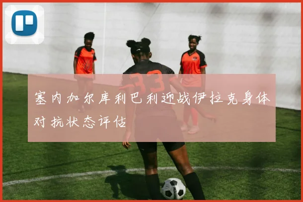 塞内加尔库利巴利迎战伊拉克身体对抗状态评估
