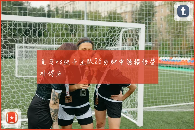 皇马vs纽卡主队26分钟中场横传替补得分