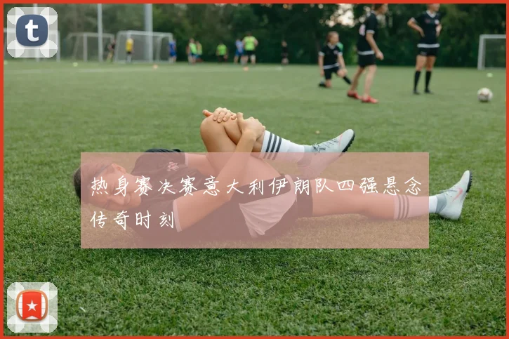 热身赛决赛意大利伊朗队四强悬念传奇时刻