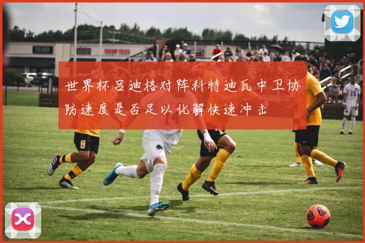 世界杯吕迪格对阵科特迪瓦中卫协防速度是否足以化解快速冲击