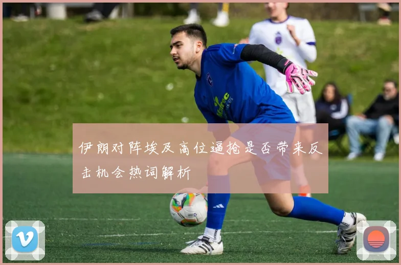 伊朗对阵埃及高位逼抢是否带来反击机会热词解析