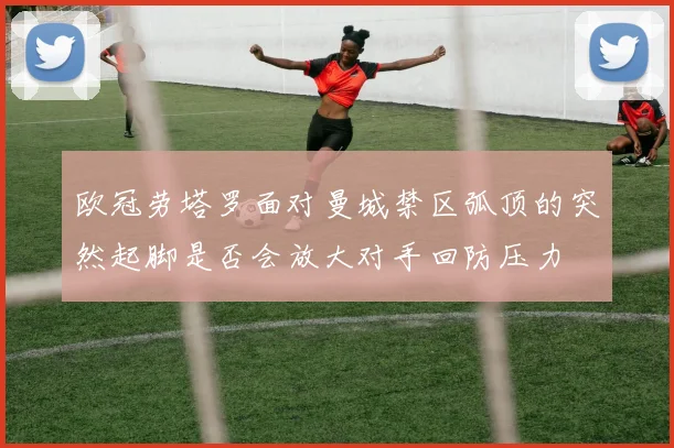 欧冠劳塔罗面对曼城禁区弧顶的突然起脚是否会放大对手回防压力
